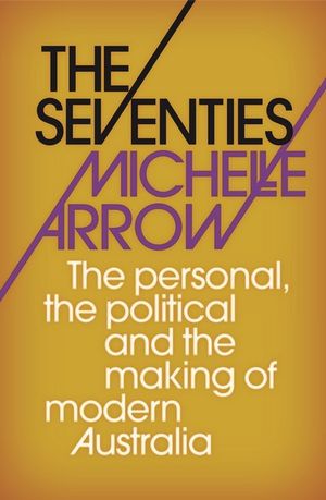 MICHELLE ARROW The Seventies: The personal, the political and the making of modern Australia. Reviewed by Kathy Gollan